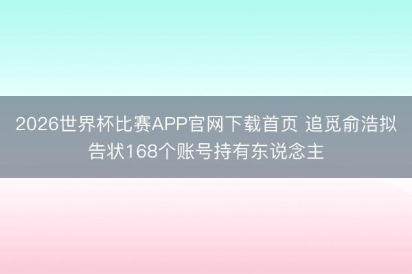 2026世界杯比赛APP官网下载首页 追觅俞浩拟告状168个账号持有东说念主
