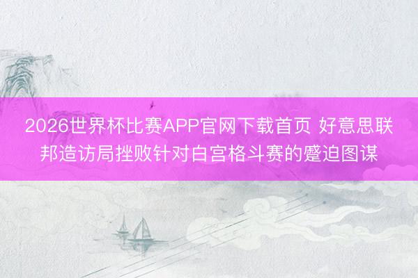 2026世界杯比赛APP官网下载首页 好意思联邦造访局挫败针对白宫格斗赛的蹙迫图谋