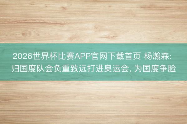 2026世界杯比赛APP官网下载首页 杨瀚森: 归国度队会负重致远打进奥运会， 为国度争脸