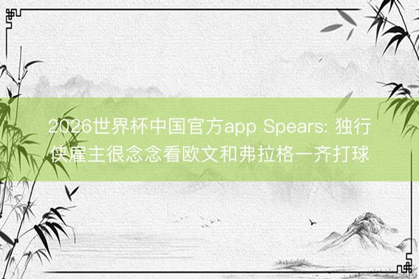 2026世界杯中国官方app Spears: 独行侠雇主很念念看欧文和弗拉格一齐打球