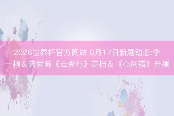 2026世界杯官方网站 6月17日新剧动态:李一桐&曾舜晞《云秀行》定档&《心间错》开播