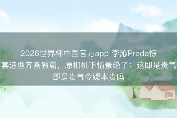 2026世界杯中国官方app 李沁Prada惊艳全场！两套造型齐备独霸，原相机下情景绝了：这即是贵气令嫒本贵吗