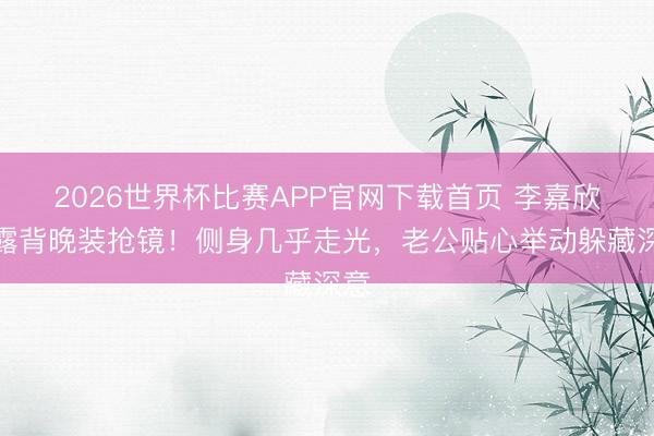 2026世界杯比赛APP官网下载首页 李嘉欣大露背晚装抢镜！侧身几乎走光，老公贴心举动躲藏深意