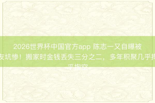 2026世界杯中国官方app 陈志一又自曝被好友坑惨!搬家时金钱丢失三分之二,多年积聚几乎掏空