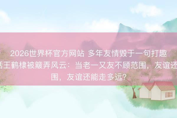 2026世界杯官方网站 多年友情毁于一句打趣!沈月回话王鹤棣被簸弄风云:当老一又友不顾范围,友谊还能走多远?