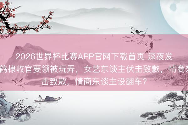 2026世界杯比赛APP官网下载首页 深夜发文诉闹心!王鹤棣收官要领被玩弄,女艺东谈主伏击致歉,情商东谈主设翻车?