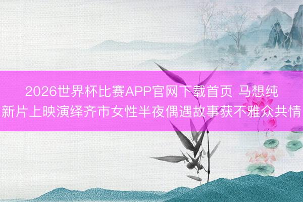 2026世界杯比赛APP官网下载首页 马想纯新片上映演绎齐市女性半夜偶遇故事获不雅众共情